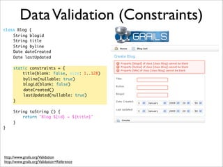 class Blog {
	 String blogid
	 String title
	 String byline
	 Date dateCreated
	 Date lastUpdated
	
	 static constraints = {
	 title(blank: false, size: 1..128)
	 	 byline(nullable: true)
	 	 blogid(blank: false)
	 	 dateCreated()
	 	 lastUpdated(nullable: true)
	 }
	 String toString () {
	 return "Blog ${id} = ${title}"
	 }	
}
DataValidation (Constraints)
http://www.grails.org/Validation
http://www.grails.org/Validation+Reference
 