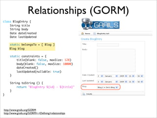 class BlogEntry {
	 String title
	 String body
	 Date dateCreated
	 Date lastUpdated
	 static belongsTo = [ Blog ]
Blog blog
	
	 static constraints = {
	 title(blank: false, maxSize: 128)
	 body(blank: false, maxSize: 10000)
	 dateCreated()
	 lastUpdated(nullable: true)
	 }
	 String toString () {
	 return "BlogEntry ${id} - ${title}"
	 }
}
Relationships (GORM)
http://www.grails.org/GORM
http://www.grails.org/GORM+-+Deﬁning+relationships
 