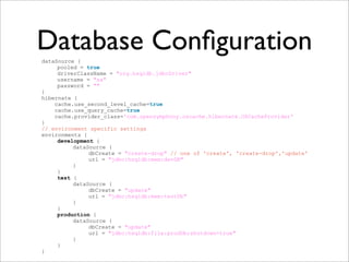 Database ConﬁgurationdataSource {
pooled = true
driverClassName = "org.hsqldb.jdbcDriver"
username = "sa"
password = ""
}
hibernate {
cache.use_second_level_cache=true
cache.use_query_cache=true
cache.provider_class='com.opensymphony.oscache.hibernate.OSCacheProvider'
}
// environment specific settings
environments {
development {
dataSource {
dbCreate = "create-drop" // one of 'create', 'create-drop','update'
url = "jdbc:hsqldb:mem:devDB"
}
}
test {
dataSource {
dbCreate = "update"
url = "jdbc:hsqldb:mem:testDb"
}
}
production {
dataSource {
dbCreate = "update"
url = "jdbc:hsqldb:file:prodDb;shutdown=true"
}
}
}
 