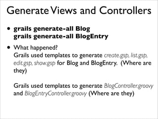 GenerateViews and Controllers
• grails generate-all Blog
grails generate-all BlogEntry
• What happened?
Grails used templates to generate create.gsp, list.gsp,
edit.gsp, show.gsp for Blog and BlogEntry. (Where are
they)
Grails used templates to generate BlogController.groovy
and BlogEntryController.groovy (Where are they)
 