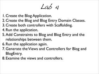 Lab 4
1.Create the Blog Application.
2.Create the Blog and Blog Entry Domain Classes.
3.Create both controllers with Scaffolding.
4.Run the application.
5.Add Constraints to Blog and Blog Entry and the
relationships between them.
6.Run the application again.
7.Generate theViews and Controllers for Blog and
BlogEntry.
8.Examine the views and controllers.
 