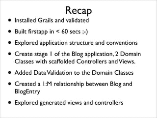 Recap
• Installed Grails and validated
• Built ﬁrstapp in < 60 secs ;-)
• Explored application structure and conventions
• Create stage 1 of the Blog application, 2 Domain
Classes with scaffolded Controllers andViews.
• Added DataValidation to the Domain Classes
• Created a 1:M relationship between Blog and
BlogEntry
• Explored generated views and controllers
 