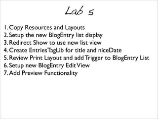 Lab 5
1.Copy Resources and Layouts
2.Setup the new BlogEntry list display
3.Redirect Show to use new list view
4.Create EntriesTagLib for title and niceDate
5.Review Print Layout and add Trigger to BlogEntry List
6.Setup new BlogEntry EditView
7.Add Preview Functionality
 