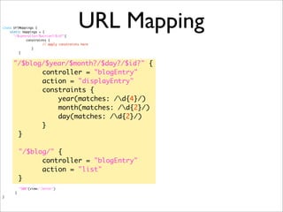 URL Mappingclass UrlMappings {
static mappings = {
"/$controller/$action?/$id?"{
	 constraints {
	 	 	 // apply constraints here
	 	 }
	 }
"/$blog/$year/$month?/$day?/$id?" {
controller = "blogEntry"
action = "displayEntry"
constraints {
year(matches: /d{4}/)
month(matches: /d{2}/)
day(matches: /d{2}/)
}
}
"/$blog/" {
controller = "blogEntry"
action = "list"
}
	 "500"(view:'/error')
	 }
}
 