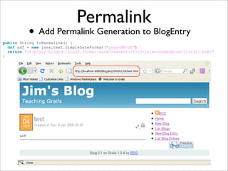 Permalink
• Add Permalink Generation to BlogEntry
public String toPermalink() {
def sdf = new java.text.SimpleDateFormat("yyyy/MM/dd")
return "/${blog?.blogid}/${sdf.format(dateCreated)}/${title.encodeAsNiceTitle()}.html"
}
 
