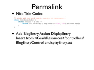 Permalink
• Nice Title Codec
• Add BlogEntry Action DisplayEntry
Insert from <GrailsResources>/controllers/
BlogEntryController.displayEntry.txt
// strip all non word chars, convert to lowercase...
class NiceTitleCodec {
static encode = { str ->
return str.toString().replaceAll("W", "-").toLowerCase()
}
}
 