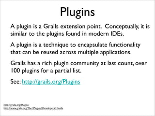 Plugins
A plugin is a Grails extension point. Conceptually, it is
similar to the plugins found in modern IDEs.
A plugin is a technique to encapsulate functionality
that can be reused across multiple applications.
Grails has a rich plugin community at last count, over
100 plugins for a partial list.
See: http://grails.org/Plugins
http://grails.org/Plugins
http://www.grails.org/The+Plug-in+Developers+Guide
 