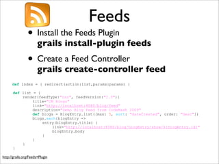 Feeds
• Install the Feeds Plugin
grails install-plugin feeds
• Create a Feed Controller
grails create-controller feed
http://grails.org/Feeds+Plugin
def index = { redirect(action:list,params:params) }
def list = {
render(feedType:"rss", feedVersion:"2.0"){
title="CM Blogs"
link="http://localhost:8080/blog/feed"
description="Demo Blog Feed from CodeMash 2009"
def blogs = BlogEntry.list([max: 5, sort: "dateCreated", order: "desc"])
blogs.each{blogEntry ->
entry(blogEntry.title) {
link="http://localhost:8080/blog/blogEntry/show/${blogEntry.id}"
blogEntry.body
}
}
}
}
 