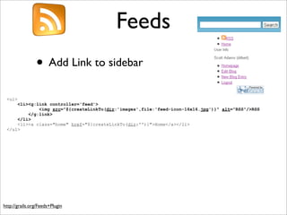 Feeds
• Add Link to sidebar
http://grails.org/Feeds+Plugin
<ul>
<li><g:link controller='feed'>
<img src="${createLinkTo(dir:'images',file:'feed-icon-16x16.jpg')}" alt="RSS"/>RSS
</g:link>
</li>
<li><a class="home" href="${createLinkTo(dir:'')}">Home</a></li>
</ul>
 