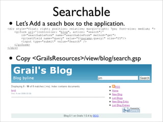 Searchable
• Let’s Add a seach box to the application.
• Copy <GrailsResources>/view/blog/search.gsp
<div style="float: right; position: relative; margin-right: 7px; font-size: medium; ">
<g:form url='[controller: "blog", action: "search"]'
id="searchableForm" name="searchableForm" method="get">
<g:textField name="query" value="${params.query}" size="25"/>
<input type="submit" value="Search" />
</g:form>
</div>
 