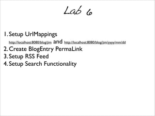 Lab 6
1.Setup UrlMappings
http://localhost:8080/blog/jim and http://localhost:8080/blog/jim/yyyy/mm/dd
2.Create BlogEntry PermaLink
3.Setup RSS Feed
4.Setup Search Functionality
 