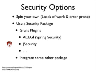 Security Options
• Spin your own (Loads of work & error prone)
• Use a Security Package
• Grails Plugins
• ACEGI (Spring Security)
• JSecurity
• . . .
• Integrate some other package
http://grails.org/Plugins#Security%20Plugins
http://www.jsecurity.org
 