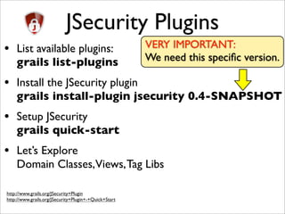 JSecurity Plugins
• List available plugins:
grails list-plugins
• Install the JSecurity plugin
grails install-plugin jsecurity 0.4-SNAPSHOT
• Setup JSecurity
grails quick-start
• Let’s Explore
Domain Classes,Views,Tag Libs
http://www.grails.org/JSecurity+Plugin
http://www.grails.org/JSecurity+Plugin+-+Quick+Start
VERY IMPORTANT:
We need this speciﬁc version.
 