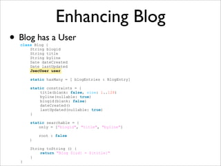 Enhancing Blog
• Blog has a User
class Blog {
String blogid
String title
String byline
Date dateCreated
Date lastUpdated
JsecUser user
static hasMany = [ blogEntries : BlogEntry]
static constraints = {
title(blank: false, size: 1..128)
byline(nullable: true)
blogid(blank: false)
dateCreated()
lastUpdated(nullable: true)
}
static searchable = {
only = ["blogid", "title", "byline"]
root : false
}
String toString () {
return "Blog ${id} = ${title}"
}
}
 