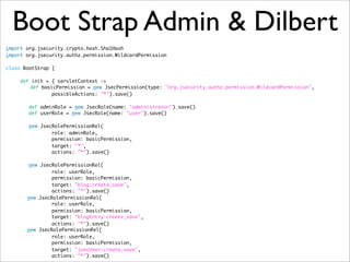 Boot Strap Admin & Dilbert
import org.jsecurity.crypto.hash.Sha1Hash
import org.jsecurity.authz.permission.WildcardPermission
class BootStrap {
def init = { servletContext ->
	 def basicPermission = new JsecPermission(type: "org.jsecurity.authz.permission.WildcardPermission",
possibleActions: "*").save()
def adminRole = new JsecRole(name: "administrator").save()
def userRole = new JsecRole(name: "user").save()
new JsecRolePermissionRel(
role: adminRole,
permission: basicPermission,
target: "*",
actions: "*").save()
new JsecRolePermissionRel(
role: userRole,
permission: basicPermission,
target: "blog:create,save",
actions: "*").save()
	 new JsecRolePermissionRel(
role: userRole,
permission: basicPermission,
target: "blogEntry:create,save",
actions: "*").save()
	 new JsecRolePermissionRel(
role: userRole,
permission: basicPermission,
target: "jsecUser:create,save",
actions: "*").save()
 