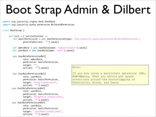 Boot Strap Admin & Dilbert
import org.jsecurity.crypto.hash.Sha1Hash
import org.jsecurity.authz.permission.WildcardPermission
class BootStrap {
def init = { servletContext ->
	 def basicPermission = new JsecPermission(type: "org.jsecurity.authz.permission.WildcardPermission",
possibleActions: "*").save()
def adminRole = new JsecRole(name: "administrator").save()
def userRole = new JsecRole(name: "user").save()
new JsecRolePermissionRel(
role: adminRole,
permission: basicPermission,
target: "*",
actions: "*").save()
new JsecRolePermissionRel(
role: userRole,
permission: basicPermission,
target: "blog:create,save",
actions: "*").save()
	 new JsecRolePermissionRel(
role: userRole,
permission: basicPermission,
target: "blogEntry:create,save",
actions: "*").save()
	 new JsecRolePermissionRel(
role: userRole,
permission: basicPermission,
target: "jsecUser:create,save",
actions: "*").save()
Note:
If you are using a persistent datastore (DB),
NON-Memory, Then you should put guard
conditions around the bootstrapping of
Permission, Roles, and Users
 