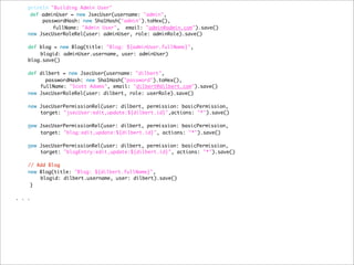 println "Building Admin User"
def adminUser = new JsecUser(username: "admin",
passwordHash: new Sha1Hash("admin").toHex(),
	 	 fullName: "Admin User", email: "admin@admin.com").save()
new JsecUserRoleRel(user: adminUser, role: adminRole).save()
	 	
def blog = new Blog(title: "Blog: ${adminUser.fullName}",
	 blogid: adminUser.username, user: adminUser)
blog.save()
	 	 	 	
	 def dilbert = new JsecUser(username: "dilbert",
passwordHash: new Sha1Hash("password").toHex(),
	 fullName: "Scott Adams", email: "dilbert@dilbert.com").save()
new JsecUserRoleRel(user: dilbert, role: userRole).save()
new JsecUserPermissionRel(user: dilbert, permission: basicPermission,
target: "jsecUser:edit,update:${dilbert.id}",actions: "*").save()
	 	 	 	
	 new JsecUserPermissionRel(user: dilbert, permission: basicPermission,
target: "blog:edit,update:${dilbert.id}", actions: "*").save()
	 	 	 	
new JsecUserPermissionRel(user: dilbert, permission: basicPermission,
target: "blogEntry:edit,update:${dilbert.id}", actions: "*").save()
	 	 	 	
// Add Blog
new Blog(title: "Blog: ${dilbert.fullName}",
blogid: dilbert.username, user: dilbert).save()
}
. . .
 