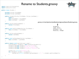 import java.util.ArrayList;
import java.util.List;
public class Student {
private String firstName;
private String lastName;
public Student(String firstName, String lastName) {
super();
this.firstName = firstName;
this.lastName = lastName;
}
public String getFirstName() {
return firstName;
}
public void setFirstName(String firstName) {
this.firstName = firstName;
}
public String getLastName() {
return lastName;
}
public void setLastName(String lastName) {
this.lastName = lastName;
}
public static void main(String[] args) {
List<Student> students = new ArrayList<Student>();
students.add(new Student("Chris", "Judd"));
students.add(new Student("Jim", "Shingler"));
students.add(new Student("Joseph", "Nusairat"));
System.out.println("Students:");
for (Students student : students) {
System.out.println(student.getLastName() + ", " + student.getFirstName());
}
}
}
Rename to Students.groovy
groovy srcmainjavacomjuddsolutionsgroovybasicsStudents.groovy
Students:
Judd, Chris
Shingler, Jim
Nusairat, Joseph
 