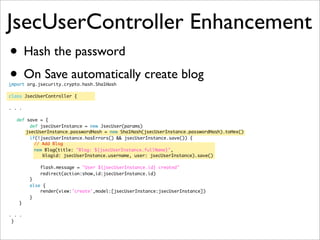 JsecUserController Enhancement
• Hash the password
• On Save automatically create blog
import org.jsecurity.crypto.hash.Sha1Hash
class JsecUserController {
. . .
def save = {
def jsecUserInstance = new JsecUser(params)
	 jsecUserInstance.passwordHash = new Sha1Hash(jsecUserInstance.passwordHash).toHex()
if(!jsecUserInstance.hasErrors() && jsecUserInstance.save()) {
// Add Blog
new Blog(title: "Blog: ${jsecUserInstance.fullName}",
blogid: jsecUserInstance.username, user: jsecUserInstance).save()
flash.message = "User ${jsecUserInstance.id} created"
redirect(action:show,id:jsecUserInstance.id)
}
else {
render(view:'create',model:[jsecUserInstance:jsecUserInstance])
}
}
. . .
}
 