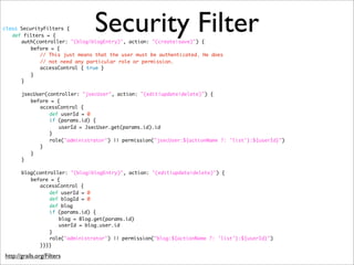 Security Filterclass SecurityFilters {
def filters = {	
auth(controller: "(blog|blogEntry)", action: "(create|save)") {
before = {
// This just means that the user must be authenticated. He does
// not need any particular role or permission.
accessControl { true }
}
}
	 	
jsecUser(controller: "jsecUser", action: "(edit|update|delete)") {
before = {
accessControl {
def userId = 0
if (params.id) {
userId = JsecUser.get(params.id).id
}
role("administrator") || permission("jsecUser:${actionName ?: 'list'}:${userId}")
}
}
}
	 	
blog(controller: "(blog|blogEntry)", action: "(edit|update|delete)") {
before = {
accessControl {
def userId = 0
def blogId = 0
def blog
if (params.id) {
blog = Blog.get(params.id)
userId = blog.user.id
}
role("administrator") || permission("blog:${actionName ?: 'list'}:${userId}")
}}}}
http://grails.org/Filters
 