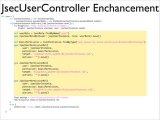 JsecUserController Enchancementdef save = {
def jsecUserInstance = new JsecUser(params)
	 	 jsecUserInstance.passwordHash = new Sha1Hash(jsecUserInstance.passwordHash).toHex()
if(!jsecUserInstance.hasErrors() && jsecUserInstance.save()) {
new Blog(title: "Blog: ${jsecUserInstance.fullName}",
blogid: jsecUserInstance.username, user: jsecUserInstance).save()
def userRole = JsecRole.findByName("user")
new JsecUserRoleRel(user: jsecUserInstance, role: userRole).save()
def basicPermission = JsecPermission.findByType("org.jsecurity.authz.permission.WildcardPermission")
new JsecUserPermissionRel(
user: jsecUserInstance,
permission: basicPermission,
target: "jsecUser:edit,update:${jsecUserInstance.id}",
actions: "*").save()
	 	 	 	
new JsecUserPermissionRel(
user: jsecUserInstance,
permission: basicPermission,
target: "blog:edit,update:${jsecUserInstance.id}",
actions: "*").save()
	 	 	 	
new JsecUserPermissionRel(
user: jsecUserInstance,
permission: basicPermission,
target: "blogEntry:edit,update:${jsecUserInstance.id}",
actions: "*").save()
flash.message = "User ${jsecUserInstance.id} created"
redirect(action:show,id:jsecUserInstance.id)
}
else {
render(view:'create',model:[jsecUserInstance:jsecUserInstance])
}
}
 