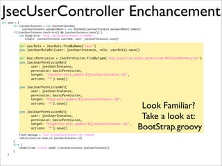 JsecUserController Enchancementdef save = {
def jsecUserInstance = new JsecUser(params)
	 	 jsecUserInstance.passwordHash = new Sha1Hash(jsecUserInstance.passwordHash).toHex()
if(!jsecUserInstance.hasErrors() && jsecUserInstance.save()) {
new Blog(title: "Blog: ${jsecUserInstance.fullName}",
blogid: jsecUserInstance.username, user: jsecUserInstance).save()
def userRole = JsecRole.findByName("user")
new JsecUserRoleRel(user: jsecUserInstance, role: userRole).save()
def basicPermission = JsecPermission.findByType("org.jsecurity.authz.permission.WildcardPermission")
new JsecUserPermissionRel(
user: jsecUserInstance,
permission: basicPermission,
target: "jsecUser:edit,update:${jsecUserInstance.id}",
actions: "*").save()
	 	 	 	
new JsecUserPermissionRel(
user: jsecUserInstance,
permission: basicPermission,
target: "blog:edit,update:${jsecUserInstance.id}",
actions: "*").save()
	 	 	 	
new JsecUserPermissionRel(
user: jsecUserInstance,
permission: basicPermission,
target: "blogEntry:edit,update:${jsecUserInstance.id}",
actions: "*").save()
flash.message = "User ${jsecUserInstance.id} created"
redirect(action:show,id:jsecUserInstance.id)
}
else {
render(view:'create',model:[jsecUserInstance:jsecUserInstance])
}
}
Look Familiar?
Take a look at:
BootStrap.groovy
 