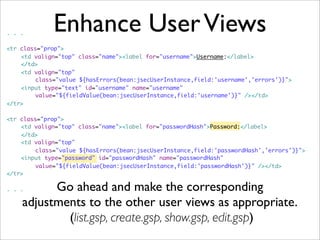 Enhance UserViews. . .
<tr class="prop">
	 <td valign="top" class="name"><label for="username">Username:</label>
	 </td>
	 <td valign="top"
	 	 class="value ${hasErrors(bean:jsecUserInstance,field:'username','errors')}">
	 <input type="text" id="username" name="username"
	 	 value="${fieldValue(bean:jsecUserInstance,field:'username')}" /></td>
</tr>
<tr class="prop">
	 <td valign="top" class="name"><label for="passwordHash">Password:</label>
	 </td>
	 <td valign="top"
	 	 class="value ${hasErrors(bean:jsecUserInstance,field:'passwordHash','errors')}">
	 <input type="password" id="passwordHash" name="passwordHash"
	 	 value="${fieldValue(bean:jsecUserInstance,field:'passwordHash')}" /></td>
</tr>
. . . Go ahead and make the corresponding
adjustments to the other user views as appropriate.
(list.gsp, create.gsp, show.gsp, edit.gsp)
 