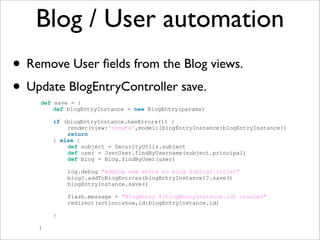 Blog / User automation
• Remove User ﬁelds from the Blog views.
• Update BlogEntryController save.
def save = {
def blogEntryInstance = new BlogEntry(params)
if (blogEntryInstance.hasErrors()) {
render(view:'create',model:[blogEntryInstance:blogEntryInstance])
return
} else {
def subject = SecurityUtils.subject
def user = JsecUser.findByUsername(subject.principal)
def blog = Blog.findByUser(user)
log.debug "Adding new entry to blog ${blog?.title}"
blog?.addToBlogEntries(blogEntryInstance)?.save()
blogEntryInstance.save()
flash.message = "BlogEntry ${blogEntryInstance.id} created"
redirect(action:show,id:blogEntryInstance.id)
}
}
 