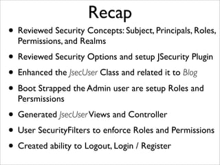 Recap
• Reviewed Security Concepts: Subject, Principals, Roles,
Permissions, and Realms
• Reviewed Security Options and setup JSecurity Plugin
• Enhanced the JsecUser Class and related it to Blog
• Boot Strapped the Admin user are setup Roles and
Persmissions
• Generated JsecUserViews and Controller
• User SecurityFilters to enforce Roles and Permissions
• Created ability to Logout, Login / Register
 