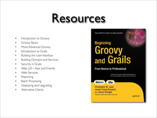 Resources
• Introduction to Groovy
• Groovy Basics
• More Advanced Groovy
• Introduction to Grails
• Building the User Interface
• Building Domains and Services
• Security in Grails
• Web 2.0—Ajax and Friends
• Web Services
• Reporting
• Batch Processing
• Deploying and Upgrading
• Alternative Clients
 
