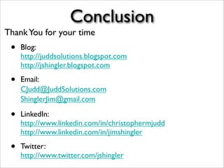 Conclusion
• Blog:
http://juddsolutions.blogspot.com
http://jshingler.blogspot.com
• Email:
CJudd@JuddSolutions.com
ShinglerJim@gmail.com
• LinkedIn:
http://www.linkedin.com/in/christophermjudd
http://www.linkedin.com/in/jimshingler
• Twitter:
http://www.twitter.com/jshingler
ThankYou for your time
 