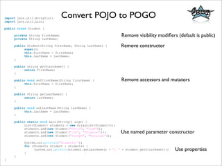 Convert POJO to POGOimport java.util.ArrayList;
import java.util.List;
public class Student {
private String firstName;
private String lastName;
public Student(String firstName, String lastName) {
super();
this.firstName = firstName;
this.lastName = lastName;
}
public String getFirstName() {
return firstName;
}
public void setFirstName(String firstName) {
this.firstName = firstName;
}
public String getLastName() {
return lastName;
}
public void setLastName(String lastName) {
this.lastName = lastName;
}
public static void main(String[] args) {
List<Student> students = new ArrayList<Student>();
students.add(new Student("Chris", "Judd"));
students.add(new Student("Jim", "Shingler"));
students.add(new Student("Joseph", "Nusairat"));
System.out.println("Students:");
for (Students student : students) {
System.out.println(student.getLastName() + ", " + student.getFirstName());
}
}
}
Remove visibility modiﬁers (default is public)
Remove constructor
Remove accessors and mutators
Use named parameter constructor
Use properties
 
