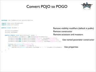 Convert POJO to POGO
package com.juddsolutions.groovy.basics;
import java.util.ArrayList;
import java.util.List;
public class Student {
String firstName;
String lastName;
public static void main(String[] args) {
List<Student> students = new ArrayList<Student>();
students.add(new Student(firstName:"Chris", lastName:"Judd"));
students.add(new Student(firstName:"Jim", lastName:"Shingler"));
students.add(new Student(firstName:"Joseph", lastName:"Nusairat"));
System.out.println("Students:");
for (Students student : students) {
System.out.println(student.lastName + ", " + student.firstName);
}
}
}
Remove visibility modiﬁers (default is public)
Remove constructor
Remove accessors and mutators
Use named parameter constructor
Use properties
 