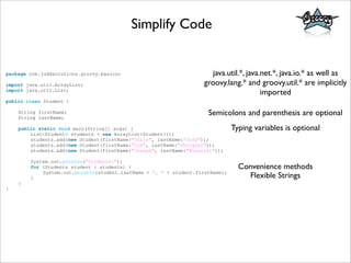 Simplify Code
package com.juddsolutions.groovy.basics;
import java.util.ArrayList;
import java.util.List;
public class Student {
String firstName;
String lastName;
public static void main(String[] args) {
List<Student> students = new ArrayList<Student>();
students.add(new Student(firstName:"Chris", lastName:"Judd"));
students.add(new Student(firstName:"Jim", lastName:"Shingler"));
students.add(new Student(firstName:"Joseph", lastName:"Nusairat"));
System.out.println("Students:");
for (Students student : students) {
System.out.println(student.lastName + ", " + student.firstName);
}
}
}
java.util.*, java.net.*, java.io.* as well as
groovy.lang.* and groovy.util.* are implicitly
imported
Typing variables is optional
Semicolons and parenthesis are optional
Convenience methods
Flexible Strings
 