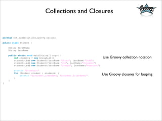 Collections and Closures
package com.juddsolutions.groovy.basics;
public class Student {
String firstName
String lastName
public static void main(String[] args) {
def students = new ArrayList()
students.add new Student(firstName:"Chris", lastName:"Judd")
students.add new Student(firstName:"Jim", lastName:"Shingler")
students.add new Student(firstName:"Joseph", lastName:"Nusairat")
println "Students:"
for (Student student : students) {
println "${student.lastName}, ${student.firstName}"
}
}
}
Use Groovy collection notation
Use Groovy closures for looping
 