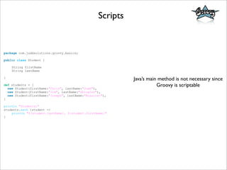 Scripts
package com.juddsolutions.groovy.basics;
public class Student {
String firstName
String lastName
}
def students = [
new Student(firstName:"Chris", lastName:"Judd"),
new Student(firstName:"Jim", lastName:"Shingler"),
new Student(firstName:"Joseph", lastName:"Nusairat"),
]
println "Students:"
students.each {student ->
println "${student.lastName}, ${student.firstName}"
}
Java’s main method is not necessary since
Groovy is scriptable
 