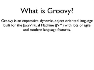 What is Groovy?
Groovy is an expressive, dynamic, object oriented language
built for the JavaVirtual Machine (JVM) with lots of agile
and modern language features.
 