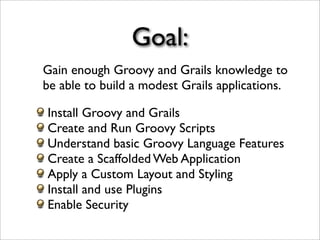 Goal:
Gain enough Groovy and Grails knowledge to
be able to build a modest Grails applications.
Install Groovy and Grails
Create and Run Groovy Scripts
Understand basic Groovy Language Features
Create a Scaffolded Web Application
Apply a Custom Layout and Styling
Install and use Plugins
Enable Security
 