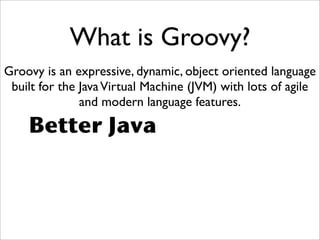 What is Groovy?
Groovy is an expressive, dynamic, object oriented language
built for the JavaVirtual Machine (JVM) with lots of agile
and modern language features.
Better Java
 
