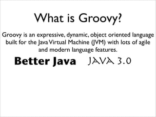 What is Groovy?
Groovy is an expressive, dynamic, object oriented language
built for the JavaVirtual Machine (JVM) with lots of agile
and modern language features.
Java 3.0Better Java
 