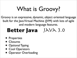 What is Groovy?
Groovy is an expressive, dynamic, object oriented language
built for the JavaVirtual Machine (JVM) with lots of agile
and modern language features.
Java 3.0Better Java
• Properties
• Closures
• Optional Typing
• Cool Operators
• Operator Overloading
 