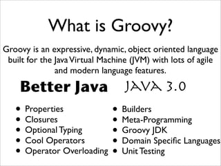 What is Groovy?
Groovy is an expressive, dynamic, object oriented language
built for the JavaVirtual Machine (JVM) with lots of agile
and modern language features.
Java 3.0Better Java
• Properties
• Closures
• Optional Typing
• Cool Operators
• Operator Overloading
• Builders
• Meta-Programming
• Groovy JDK
• Domain Speciﬁc Languages
• Unit Testing
 
