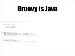 Groovy is Java
package com.juddsolutions.groovy.basics;
public class Student {
String firstName
String lastName
}
def students = [
new Student(firstName:"Chris", lastName:"Judd"),
new Student(firstName:"Jim", lastName:"Shingler"),
new Student(firstName:"Joseph", lastName:"Nusairat"),
]
println "Students:"
students.each {student ->
println "${student.lastName}, ${student.firstName}"
}
 