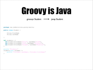 Groovy is Java
package com.juddsolutions.groovy.basics;
public class Student {
String firstName
String lastName
}
def students = [
new Student(firstName:"Chris", lastName:"Judd"),
new Student(firstName:"Jim", lastName:"Shingler"),
new Student(firstName:"Joseph", lastName:"Nusairat"),
]
println "Students:"
students.each {student ->
println "${student.lastName}, ${student.firstName}"
}
javap Studentgroovyc Student
 