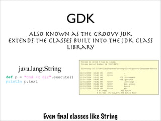 Also known as the Groovy JDK
extends the classes built into the JDK class
library
GDK
Even ﬁnal classes like String
def p = "cmd /c dir".execute()
println p.text
java.lang.String
Volume in drive C has no label.
Volume Serial Number is 38EC-A476
Directory of C:devlworkspacesgroovy-classgroovy-language-basics
12/15/2008 02:40 PM <DIR> .
12/15/2008 02:40 PM <DIR> ..
12/09/2008 03:12 AM 373 .classpath
12/02/2008 04:42 AM 588 .project
12/02/2008 04:42 AM <DIR> .settings
12/15/2008 02:42 PM <DIR> bin-groovy
12/09/2008 03:12 AM <DIR> build
12/02/2008 06:58 PM <DIR> src
2 File(s) 961 bytes
6 Dir(s) 30,512,635,904 bytes free
 