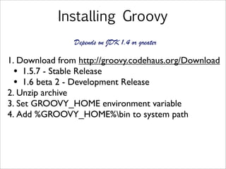 Installing Groovy
1. Download from http://groovy.codehaus.org/Download
• 1.5.7 - Stable Release
• 1.6 beta 2 - Development Release
2. Unzip archive
3. Set GROOVY_HOME environment variable
4. Add %GROOVY_HOME%bin to system path
Depends on JDK 1.4 or greater
 