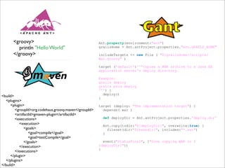 Ant.property(environment:"env")
grailsHome = Ant.antProject.properties."env.GRAILS_HOME"
includeTargets << new File ( "${grailsHome}/scripts/
War.groovy" )
target ('default':'''Copies a WAR archive to a Java EE
application server's deploy directory.
Example:
grails deploy
grails prod deploy
''') {
deploy()
}
target (deploy: "The implementation target") {
depends( war )
def deployDir = Ant.antProject.properties.'deploy.dir'
Ant.copy(todir:"${deployDir}", overwrite:true) {
fileset(dir:"${basedir}", includes:"*.war")
}
event("StatusFinal", ["Done copying WAR to $
{deployDir}"])
}
<groovy>
println "Hello World"
</groovy>
<build>
<plugins>
<plugin>
<groupId>org.codehaus.groovy.maven</groupId>
<artifactId>gmaven-plugin</artifactId>
<executions>
<execution>
<goals>
<goal>compile</goal>
<goal>testCompile</goal>
</goals>
</execution>
</executions>
</plugin>
</plugins>
</build>
 