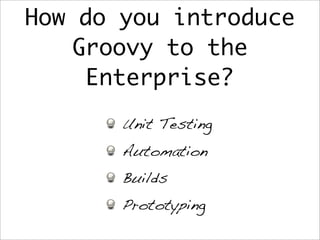 How do you introduce
Groovy to the
Enterprise?
Unit Testing
Automation
Builds
Prototyping
 