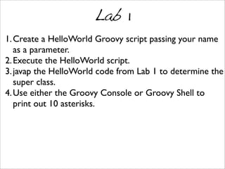 Lab 1
1.Create a HelloWorld Groovy script passing your name
as a parameter.
2.Execute the HelloWorld script.
3.javap the HelloWorld code from Lab 1 to determine the
super class.
4.Use either the Groovy Console or Groovy Shell to
print out 10 asterisks.
 