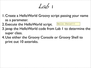 Lab 1
1.Create a HelloWorld Groovy script passing your name
as a parameter.
2.Execute the HelloWorld script.
3.javap the HelloWorld code from Lab 1 to determine the
super class.
4.Use either the Groovy Console or Groovy Shell to
print out 10 asterisks.
Hello Chris!!!
 